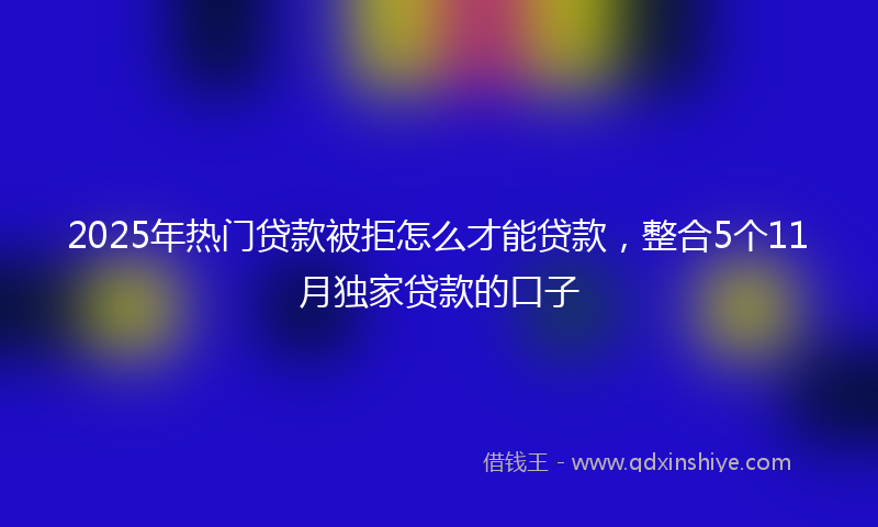 2025年热门贷款被拒怎么才能贷款，整合5个11月独家贷款的口子