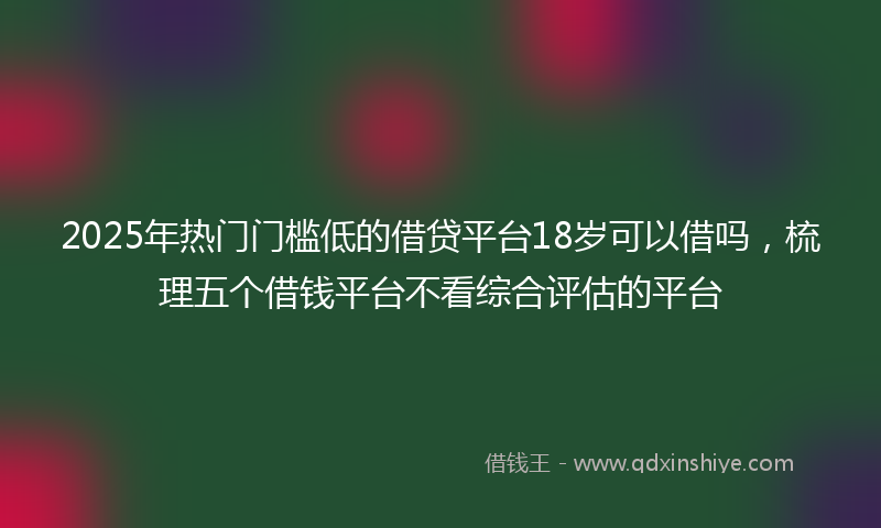 2025年热门门槛低的借贷平台18岁可以借吗，梳理五个借钱平台不看综合评估的平台