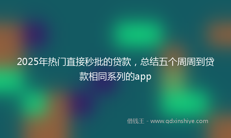 2025年热门直接秒批的贷款，总结五个周周到贷款相同系列的app