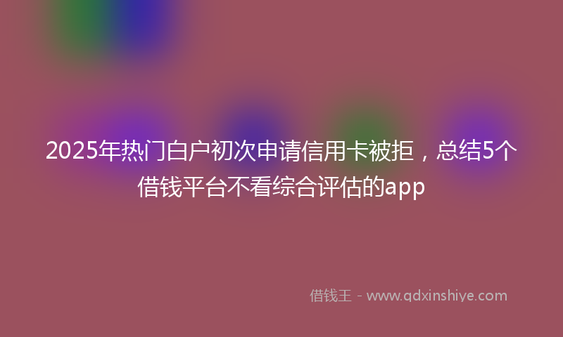 2025年热门白户初次申请信用卡被拒，总结5个借钱平台不看综合评估的app