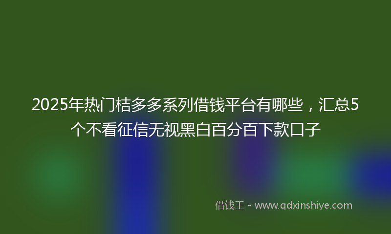 2025年热门桔多多系列借钱平台有哪些，汇总5个不看征信无视黑白百分百下款口子
