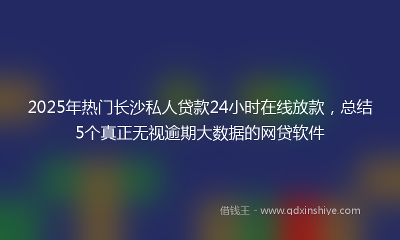 2025年热门长沙私人贷款24小时在线放款，总结5个真正无视逾期大数据的网贷软件