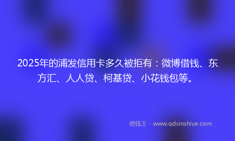 2025年的浦发信用卡多久被拒有：微博借钱、东方汇、人人贷、柯基贷、小花钱包等。