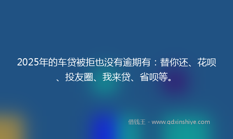 2025年的车贷被拒也没有逾期有：替你还、花呗、投友圈、我来贷、省呗等。