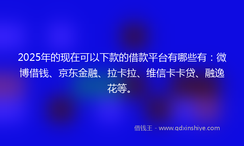 2025年的现在可以下款的借款平台有哪些有：微博借钱、京东金融、拉卡拉、维信卡卡贷、融逸花等。