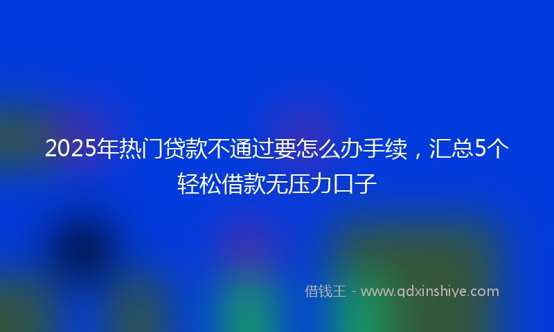 2025年热门贷款不通过要怎么办手续，汇总5个轻松借款无压力口子