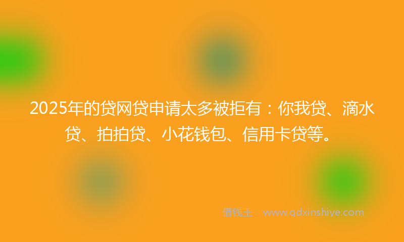 2025年的贷网贷申请太多被拒有：你我贷、滴水贷、拍拍贷、小花钱包、信用卡贷等。