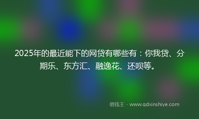 2025年的最近能下的网贷有哪些有：你我贷、分期乐、东方汇、融逸花、还呗等。