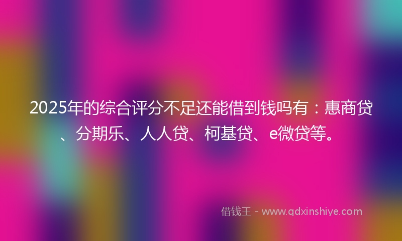 2025年的综合评分不足还能借到钱吗有：惠商贷、分期乐、人人贷、柯基贷、e微贷等。