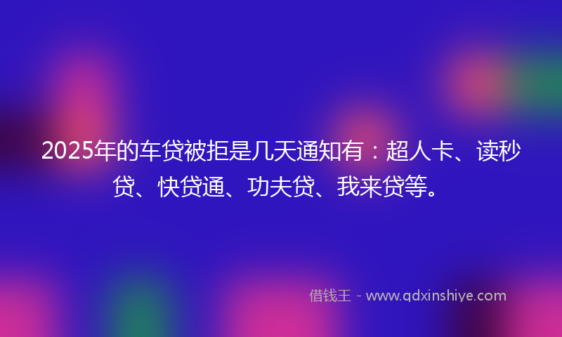 2025年的车贷被拒是几天通知有：超人卡、读秒贷、快贷通、功夫贷、我来贷等。