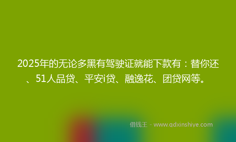 2025年的无论多黑有驾驶证就能下款有：替你还、51人品贷、平安i贷、融逸花、团贷网等。