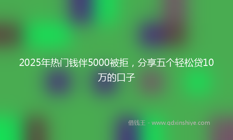 2025年热门钱伴5000被拒，分享五个轻松贷10万的口子