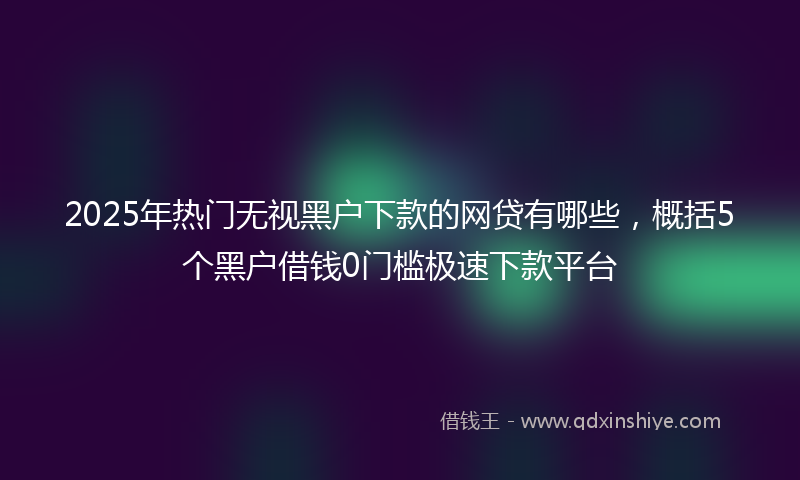 2025年热门无视黑户下款的网贷有哪些，概括5个黑户借钱0门槛极速下款平台