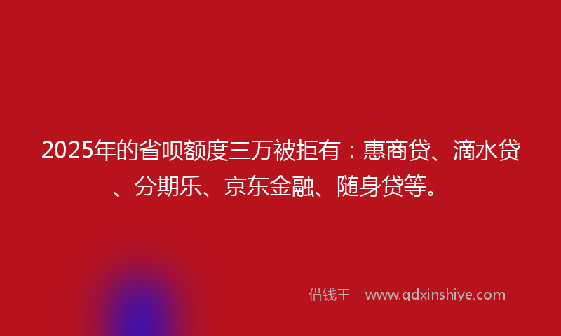 2025年的省呗额度三万被拒有：惠商贷、滴水贷、分期乐、京东金融、随身贷等。