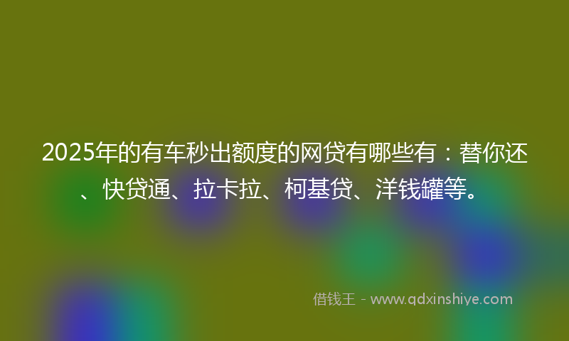 2025年的有车秒出额度的网贷有哪些有：替你还、快贷通、拉卡拉、柯基贷、洋钱罐等。