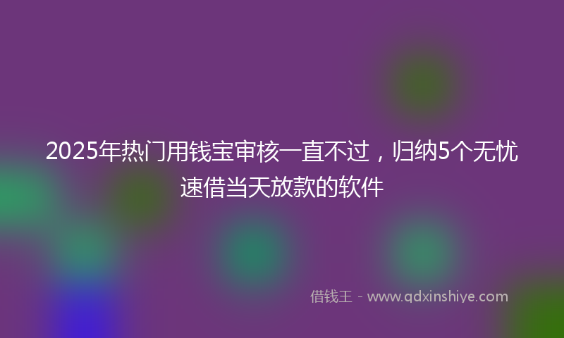 2025年热门用钱宝审核一直不过，归纳5个无忧速借当天放款的软件