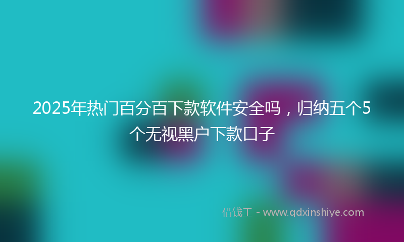 2025年热门百分百下款软件安全吗，归纳五个5个无视黑户下款口子
