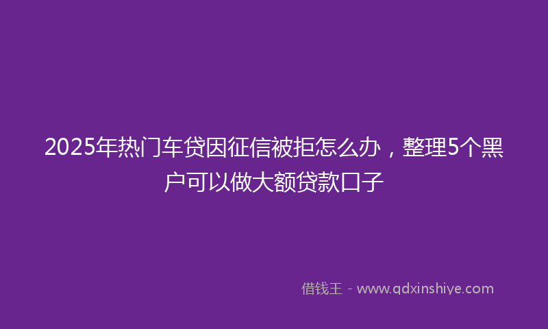 2025年热门车贷因征信被拒怎么办，整理5个黑户可以做大额贷款口子