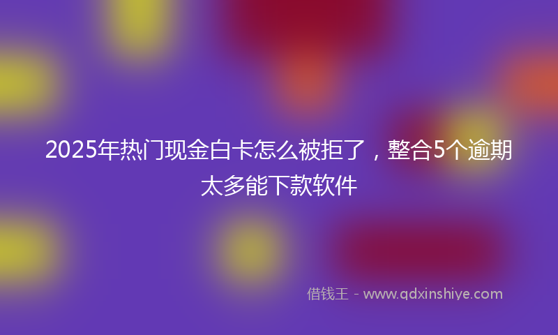 2025年热门现金白卡怎么被拒了，整合5个逾期太多能下款软件