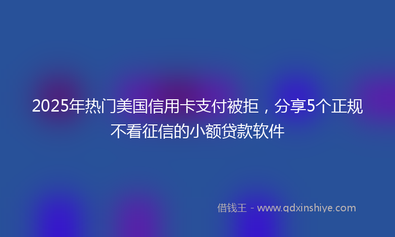 2025年热门美国信用卡支付被拒，分享5个正规不看征信的小额贷款软件