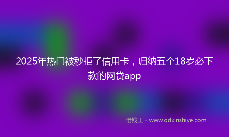 2025年热门被秒拒了信用卡，归纳五个18岁必下款的网贷app