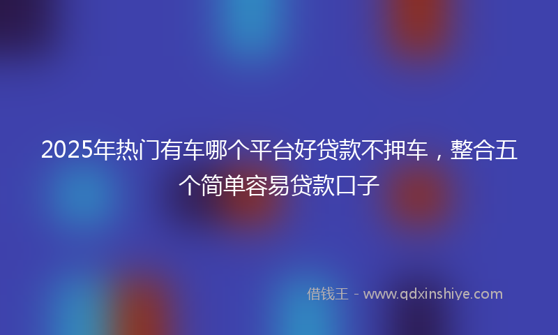 2025年热门有车哪个平台好贷款不押车，整合五个简单容易贷款口子