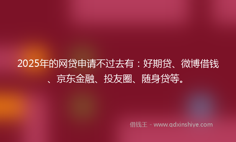 2025年的网贷申请不过去有：好期贷、微博借钱、京东金融、投友圈、随身贷等。