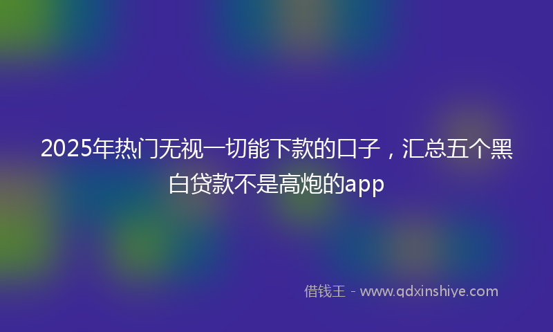 2025年热门无视一切能下款的口子，汇总五个黑白贷款不是高炮的app