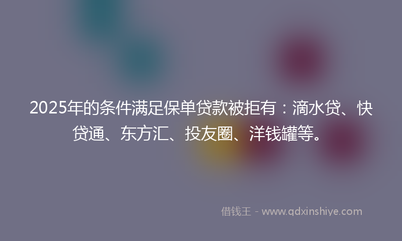 2025年的条件满足保单贷款被拒有：滴水贷、快贷通、东方汇、投友圈、洋钱罐等。