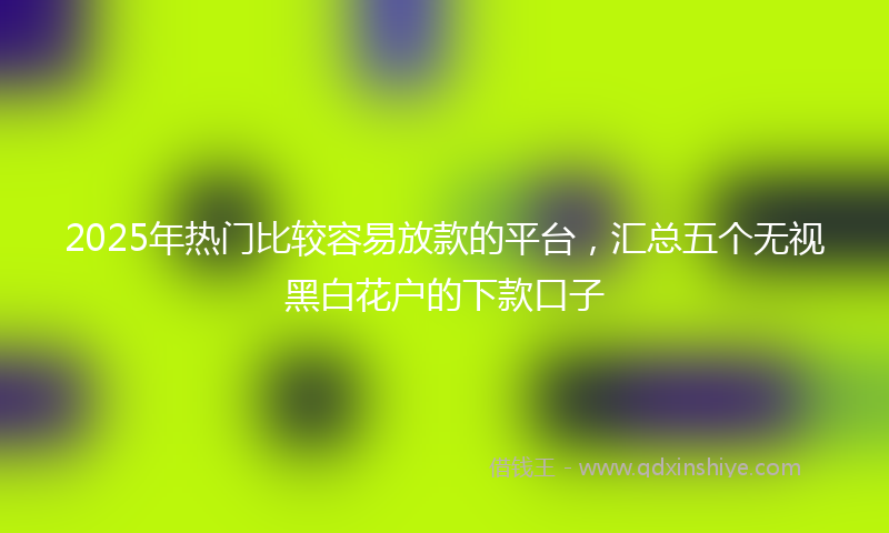 2025年热门比较容易放款的平台，汇总五个无视黑白花户的下款口子