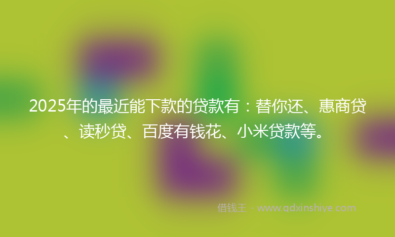 2025年的最近能下款的贷款有：替你还、惠商贷、读秒贷、百度有钱花、小米贷款等。