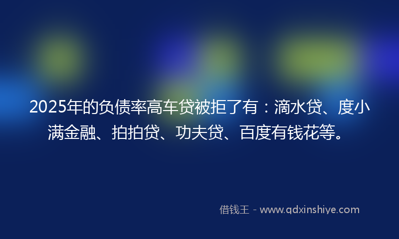 2025年的负债率高车贷被拒了有：滴水贷、度小满金融、拍拍贷、功夫贷、百度有钱花等。