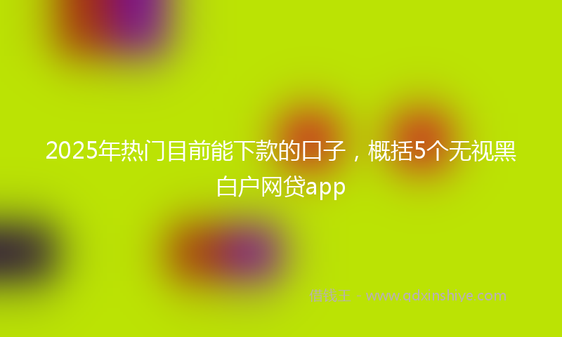 2025年热门目前能下款的口子，概括5个无视黑白户网贷app