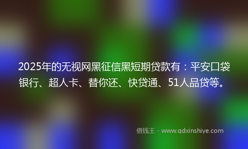2025年的无视网黑征信黑短期贷款有：平安口袋银行、超人卡、替你还、快贷通、51人品贷等。