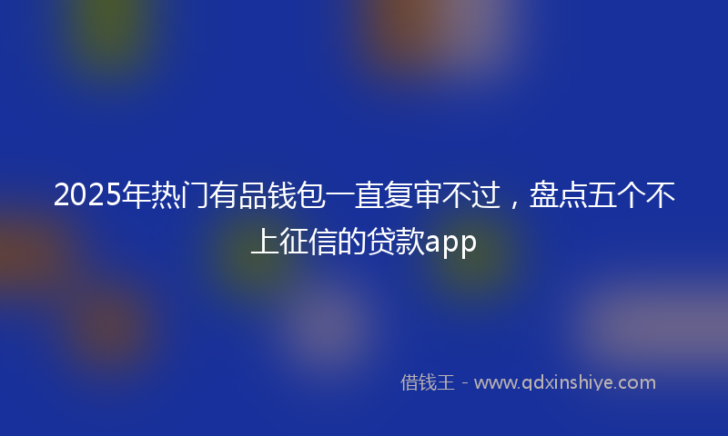 2025年热门有品钱包一直复审不过，盘点五个不上征信的贷款app