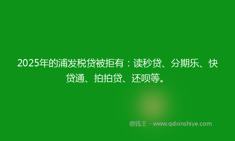 2025年的浦发税贷被拒有：读秒贷、分期乐、快贷通、拍拍贷、还呗等。