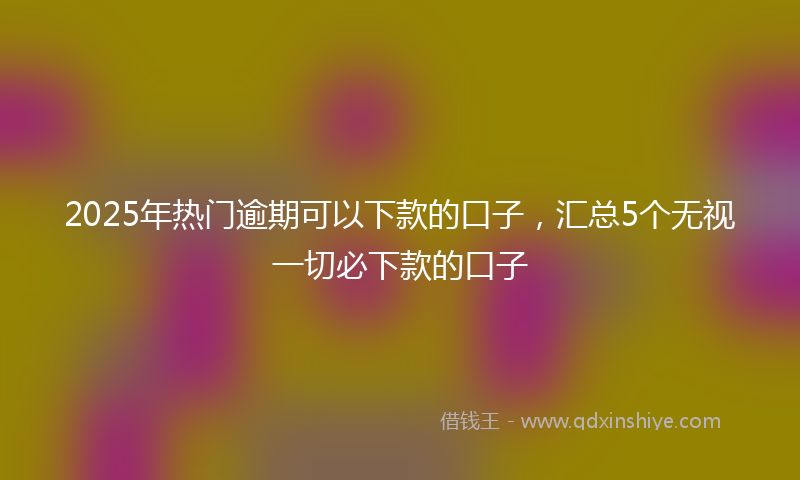 2025年热门逾期可以下款的口子，汇总5个无视一切必下款的口子