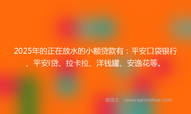 2025年的正在放水的小额贷款有：平安口袋银行、平安i贷、拉卡拉、洋钱罐、安逸花等。