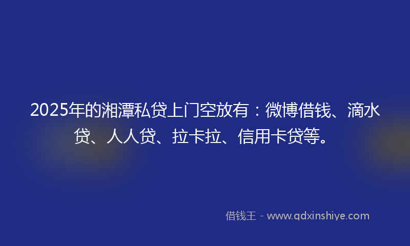 2025年的湘潭私贷上门空放有：微博借钱、滴水贷、人人贷、拉卡拉、信用卡贷等。