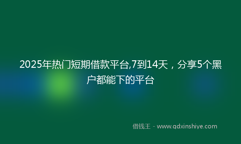 2025年热门短期借款平台,7到14天，分享5个黑户都能下的平台