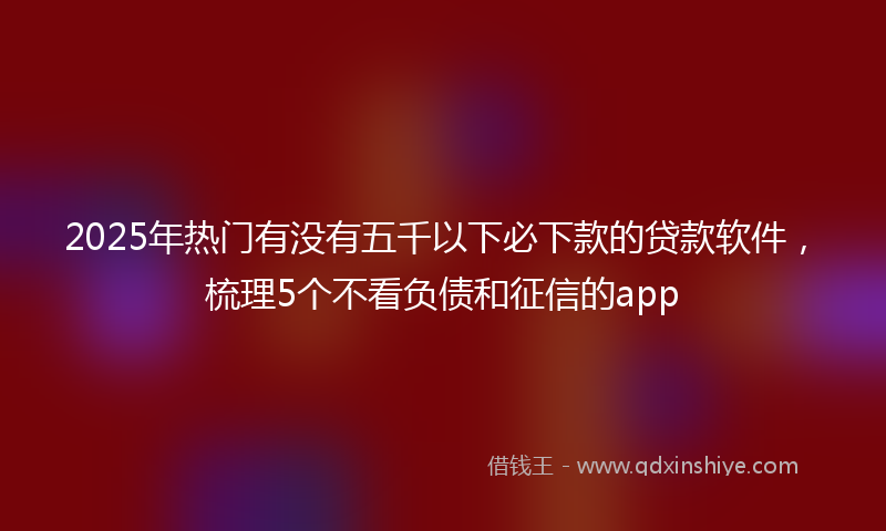 2025年热门有没有五千以下必下款的贷款软件，梳理5个不看负债和征信的app