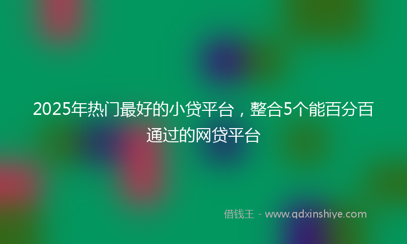2025年热门最好的小贷平台，整合5个能百分百通过的网贷平台
