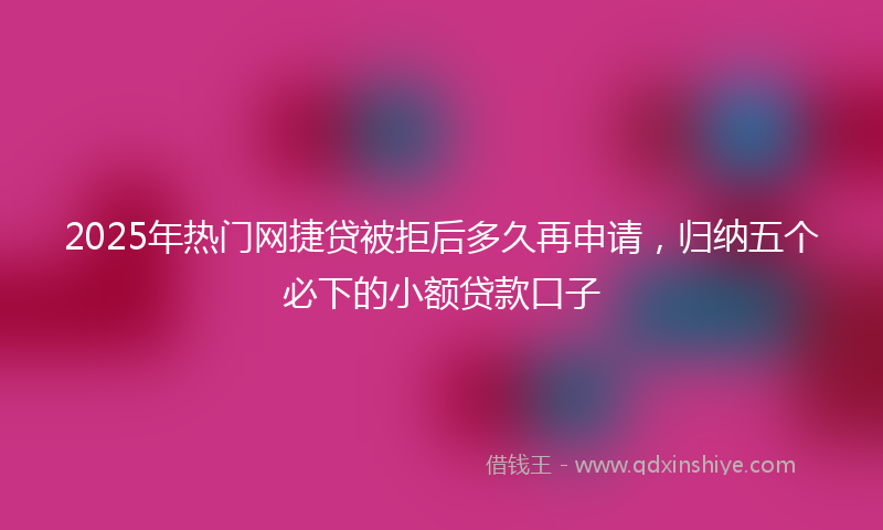 2025年热门网捷贷被拒后多久再申请，归纳五个必下的小额贷款口子