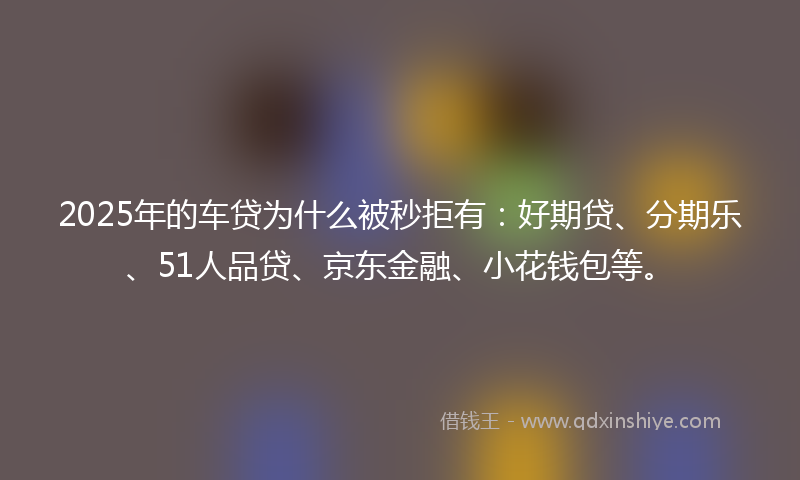 2025年的车贷为什么被秒拒有:好期贷、分期乐、51人品贷、京东金融、小花钱包等。