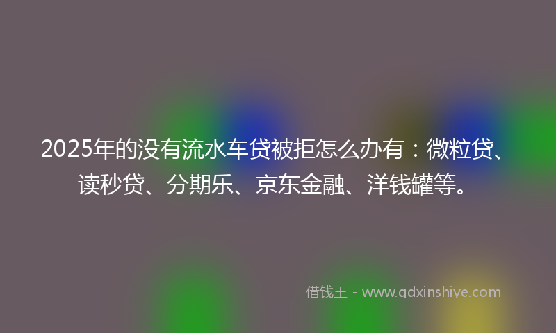 2025年的没有流水车贷被拒怎么办有：微粒贷、读秒贷、分期乐、京东金融、洋钱罐等。