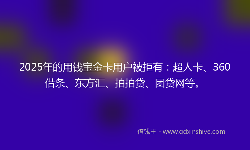 2025年的用钱宝金卡用户被拒有：超人卡、360借条、东方汇、拍拍贷、团贷网等。