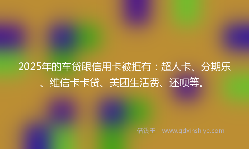 2025年的车贷跟信用卡被拒有：超人卡、分期乐、维信卡卡贷、美团生活费、还呗等。