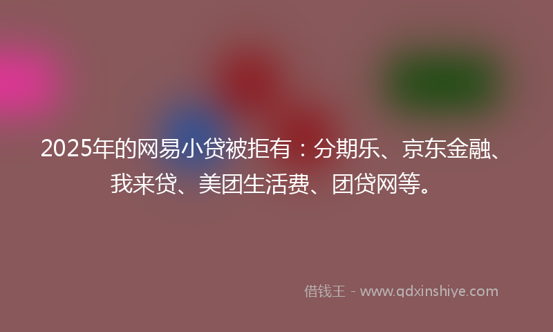 2025年的网易小贷被拒有：分期乐、京东金融、我来贷、美团生活费、团贷网等。