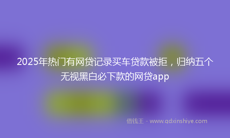 2025年热门有网贷记录买车贷款被拒，归纳五个无视黑白必下款的网贷app