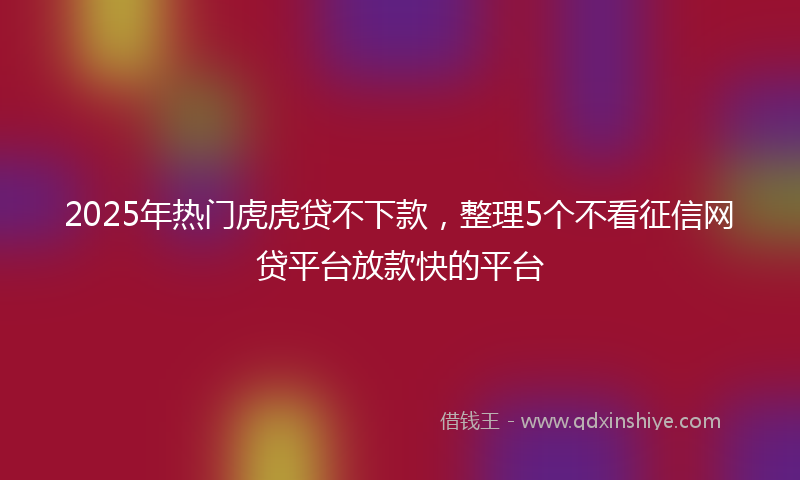 2025年热门虎虎贷不下款，整理5个不看征信网贷平台放款快的平台